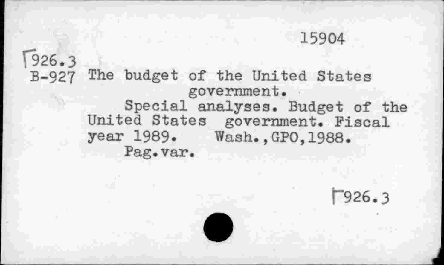 ﻿15904
(926.3
B-927 The budget of the United States government.
Special analyses. Budget of the United States government. Fiscal year 1989. Wash.,GPO,1988.
Pag.var.
T926.3